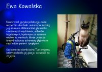 Ewa Kowalska. Nauczyciel języka polskiego – nade wszystko ukochała wolność w każdej jej odsłonie. Miłośniczka górskich i rowerowych wędrówek, spływów kajakowych, tęskniąca za szumem wiatru na wantach. Może jeszcze odkurzy schowany głęboko w szufladzie patent i popłynie. Kocia matka sierściucha Tusi–syjama, który podziela jej pasje, co widać na zdjęciu.