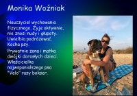 Monika Woźniak. Nauczyciel wychowania fizycznego. Żyje aktywnie, nie znosi nudy i głupoty. Uwielbia podróżować. Kocha psy. Prywatnie żona i matka dwójki dorosłych dzieci. Właścicielka najwspanialszego psa „Velo” rasy bokser.
