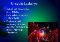 Urszula Laskarys. Od 30 lat zakochana …w fizyce. Lubi ludzi szczerych i otwartych. Fanka muzyki rockowej na żywo, meczów siatkówki na żywo i festiwali filmowych.